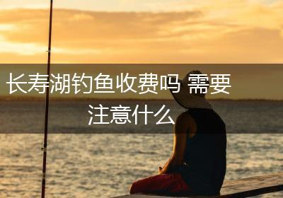 长寿湖钓鱼收费吗 需要注意什么